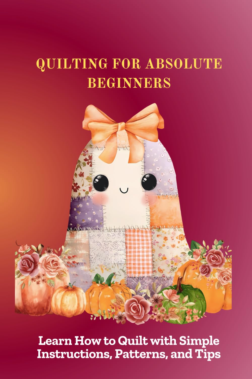 QUILTING FOR ABSOLUTE BEGINNERS: Learn How to Quilt with Simple Instructions, Patterns, and Tips