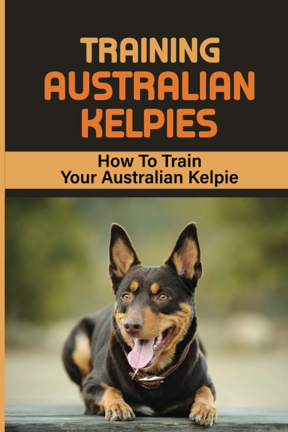 Training Australian Kelpies: How To Train Your Australian Kelpie: Kelpie Training Book
