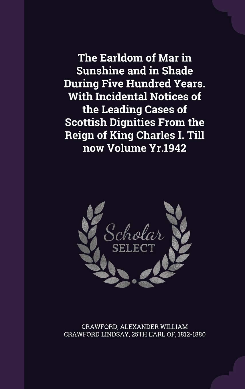 The Earldom of Mar in Sunshine and in Shade During Five Hundred Years. With Incidental Notices of the Leading Cases of Scottish Dignities From the Reign of King Charles I. Till now Volume Yr.1942