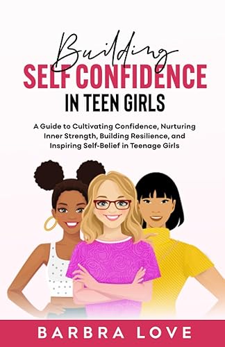BUILDING SELF CONFIDENCE IN TEEN GIRLS: A GUIDE TO CULTIVATING CONFIDENCE, NURTURING INNER STRENGTH, BUILDING RESILIENCE, AND INSPIRING SELF- BELIEF IN TEENAGE GIRLS
