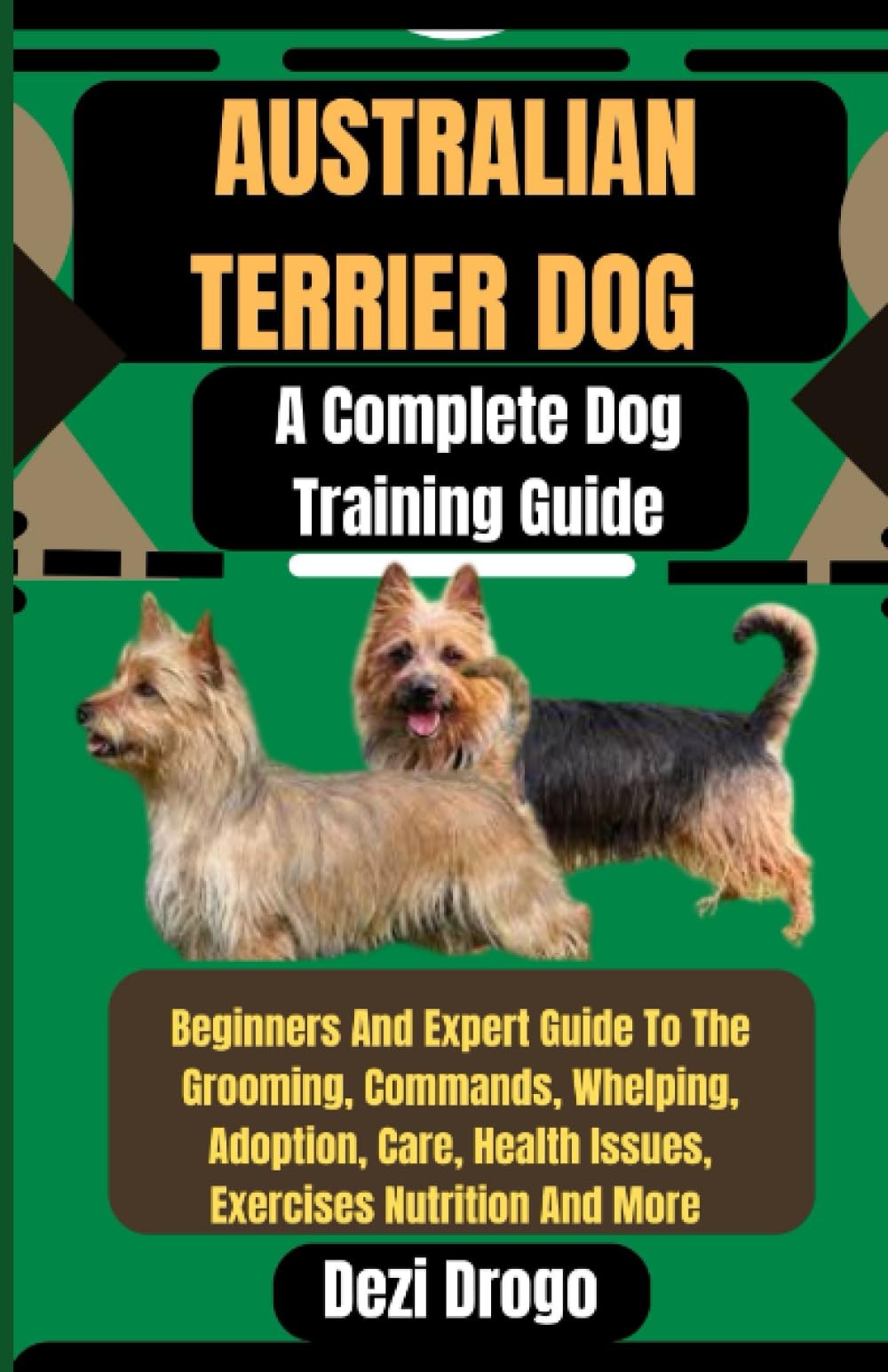 Australian Terrier Dog A Complete Dog Training Guide: Beginners And Expert Guide To The Grooming, Commands, Whelping, Adoption, Care, Health Issues, Exercises Nutrition And More