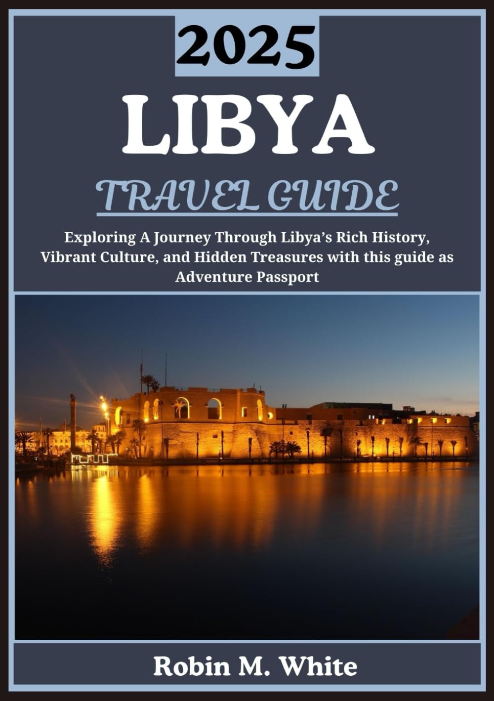LIBYA TRAVEL GUIDE 2025: Unveiling Libya: A Journey Through Its Rich History, Vibrant Culture, and Hidden Treasures (Robin M. White's Ultimate Travel and Tourist Guides)