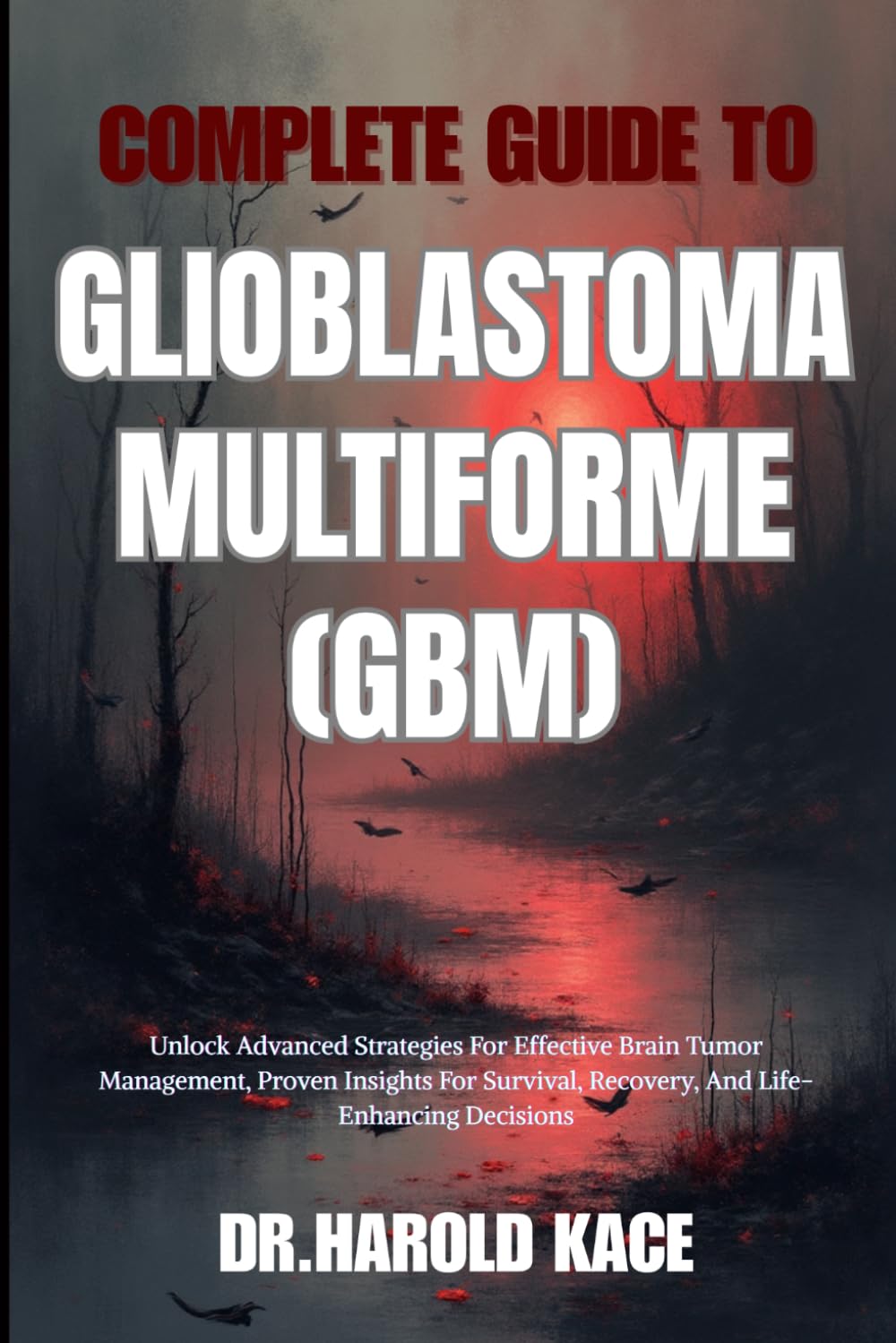 Complete Guide To Glioblastoma Multiforme (GBM): Unlock Advanced Strategies For Effective Brain Tumor Management, Proven Insights For Survival, Recovery, And Life-Enhancing Decisions