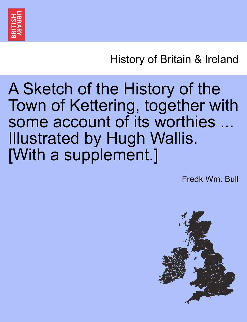 A Sketch of the History of the Town of Kettering, Together with Some Account of Its Worthies ... Illustrated by Hugh Wallis. [With a Supplement.]