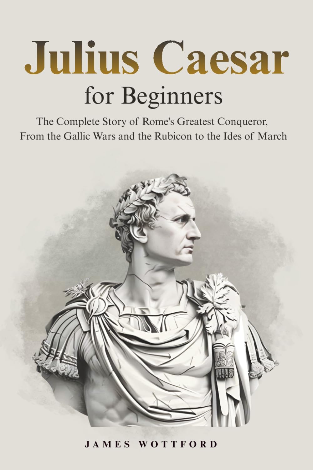 Julius Caesar for Beginners: The Complete Story of Rome's Greatest Conqueror, From the Gallic Wars and the Rubicon to the Ides of March