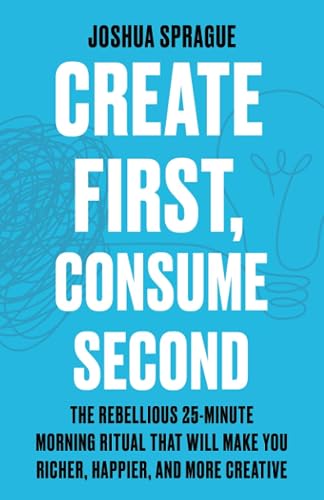 Create First, Consume Second: The Rebellious 25-Minute Morning Ritual That Will Make You Richer, Happier, And More Creative