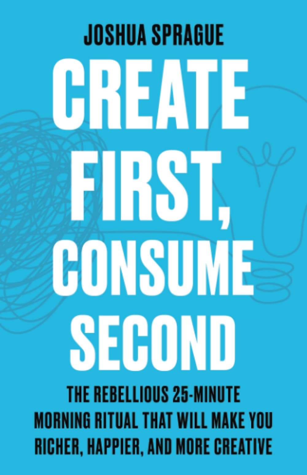 Create First, Consume Second: The Rebellious 25-Minute Morning Ritual That Will Make You Richer, Happier, And More Creative
