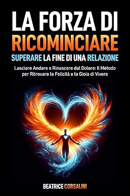 La Forza di Ricominciare: Superare la Fine di una Relazione: Lasciare Andare e Rinascere dal Dolore: Il Metodo per Ritrovare la Felicità e la Gioia di Vivere