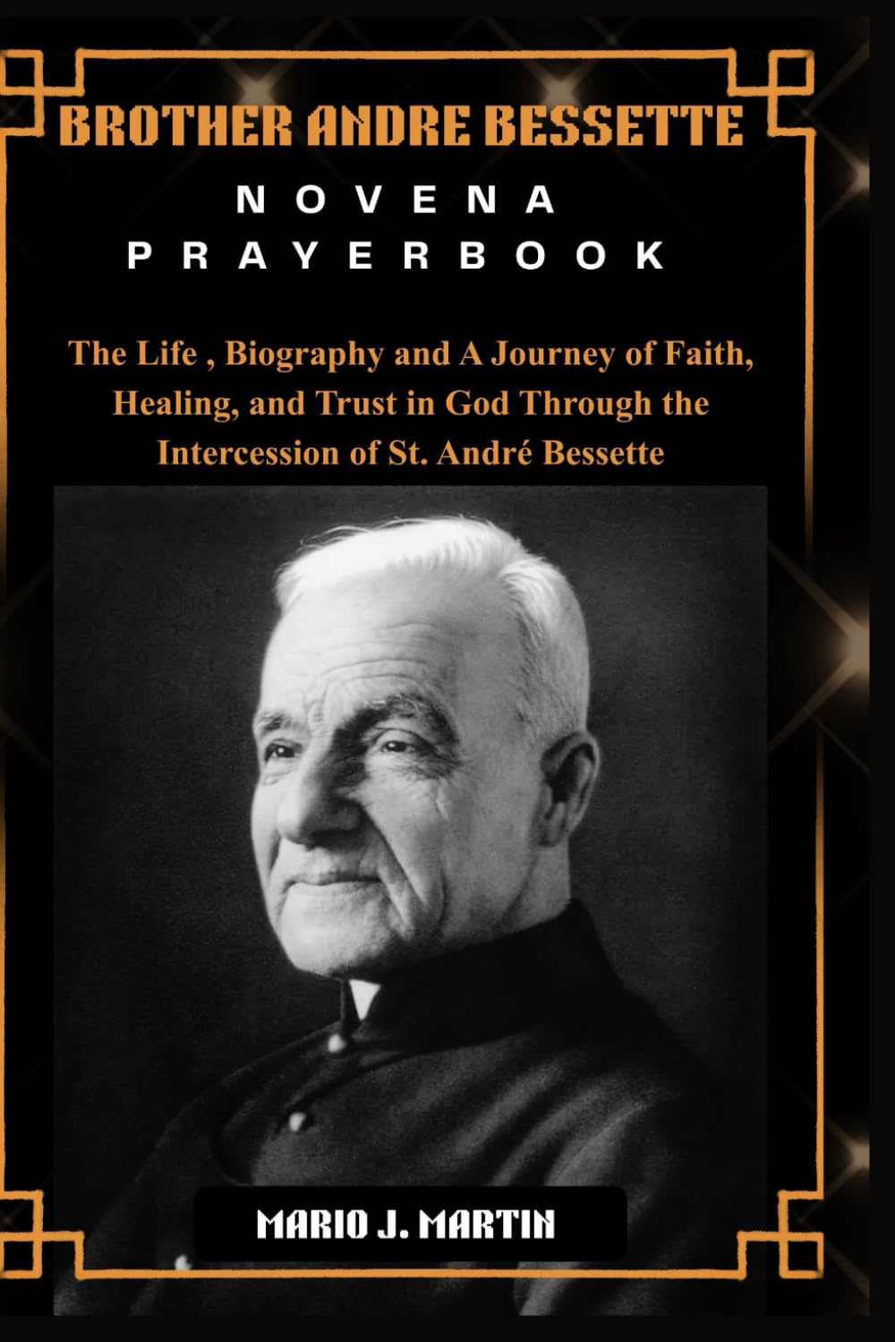 BROTHER ANDRE BESSETTE NOVENA PRAYERBOOK: The Life , Biography and A Journey of Faith, Healing, and Trust in God Through the Intercession of St. André Bessette.