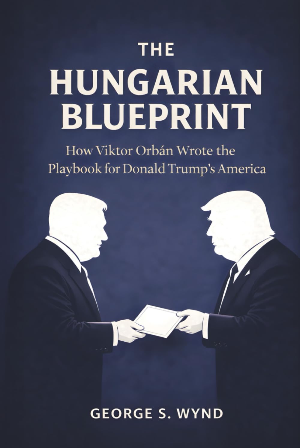 The Hungarian Blueprint: How Viktor Orbán Wrote the Playbook for Donald Trump’s America and the Modern Threat to Democracy (Blueprints of Power)