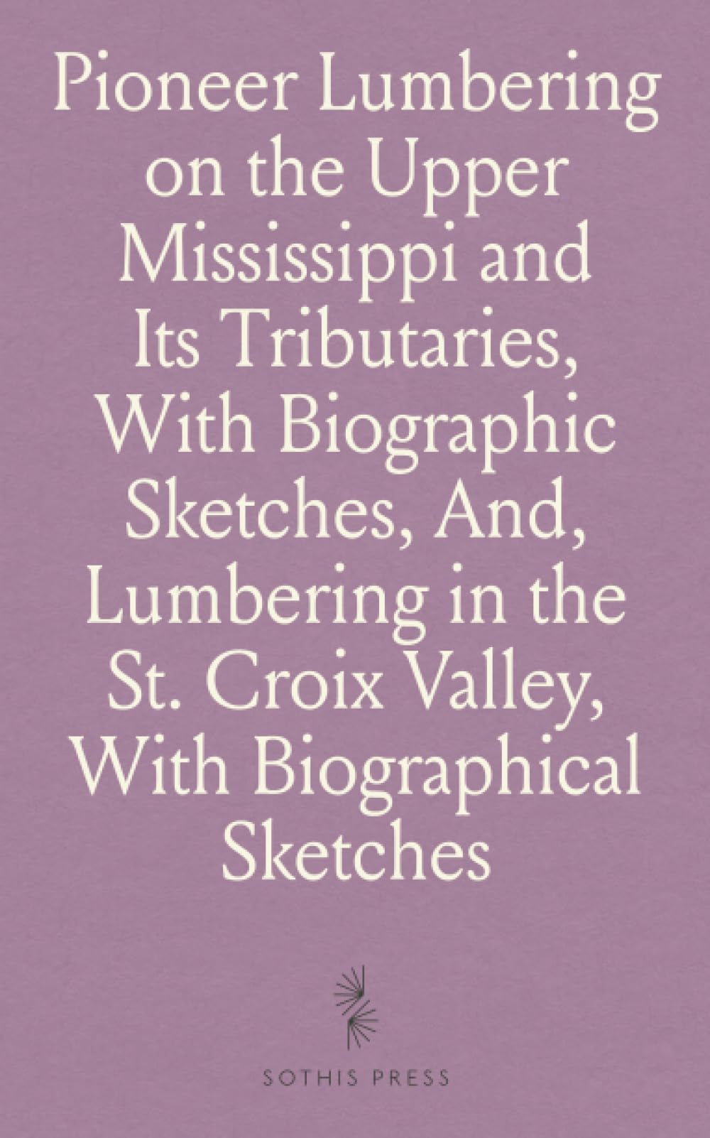 Pioneer Lumbering on the Upper Mississippi and Its Tributaries, With Biographic Sketches, And, Lumbering in the St. Croix Valley, With Biographical Sketches: With Biographic Sketches