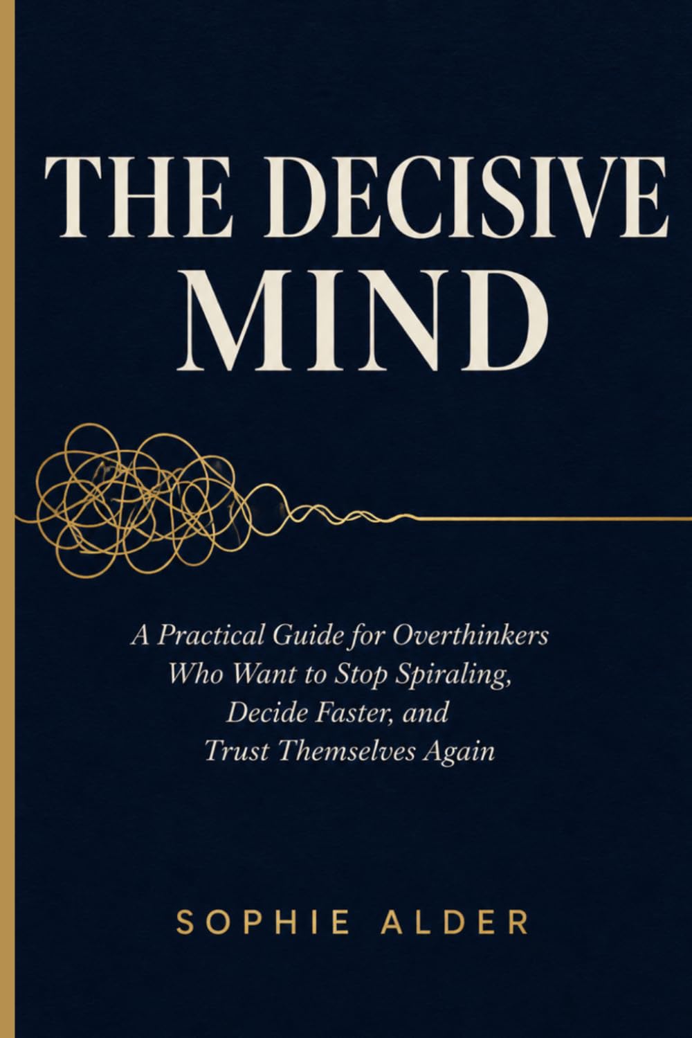 THE DECISIVE MIND: A Practical Guide for Overthinkers Who Want to Stop Spiraling, Decide Faster, and Trust Themselves Again