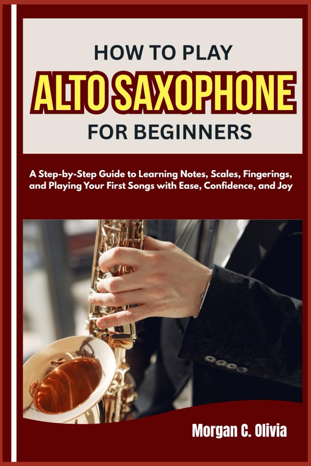 HOW TO PLAY ALTO SAXOPHONE FOR BEGINNERS: A Step-by-Step Guide to Learning Notes, Scales, Fingerings, and Playing Your First Songs with Ease, Confidence, and Joy
