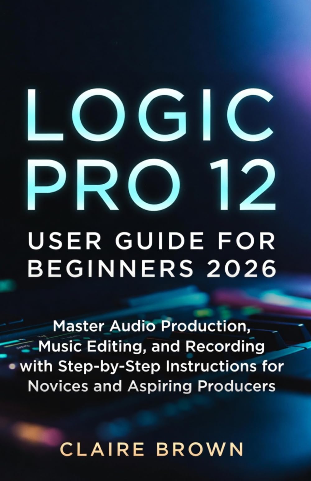 LOGIC PRO 12 USER GUIDE FOR BEGINNERS 2026: Master Audio Production, Music Editing, and Recording with Step-by-Step Instructions for Novices and Aspiring Producers