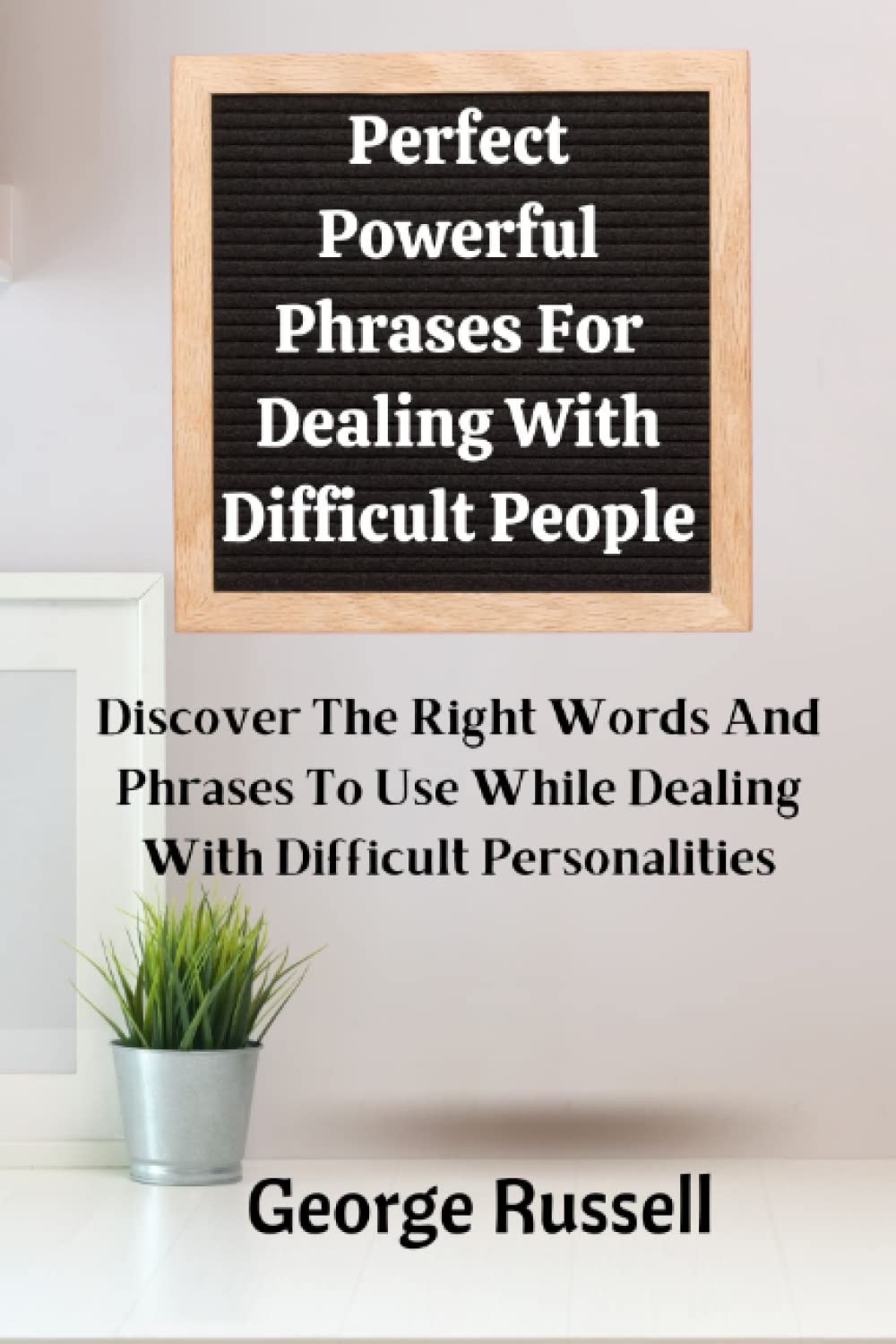 Perfect Powerful Phrases For Dealing With Difficult People.: Discover The Right Words And Phrases T o Use While Dealing With Difficult Personalities.