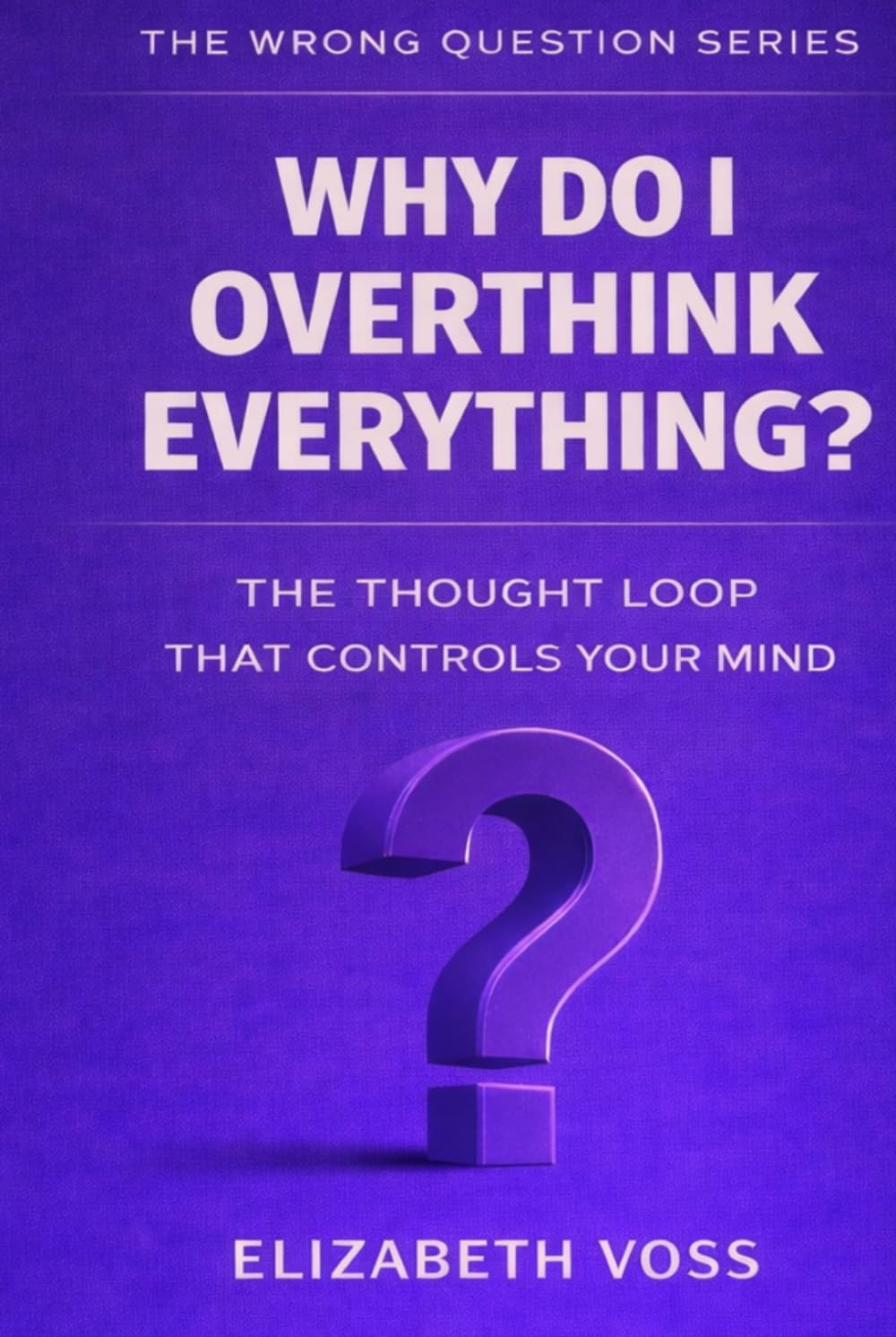Why Do I Overthink Everything?: The Thought Loop That Controls Your Mind (The Wrong Question Series)