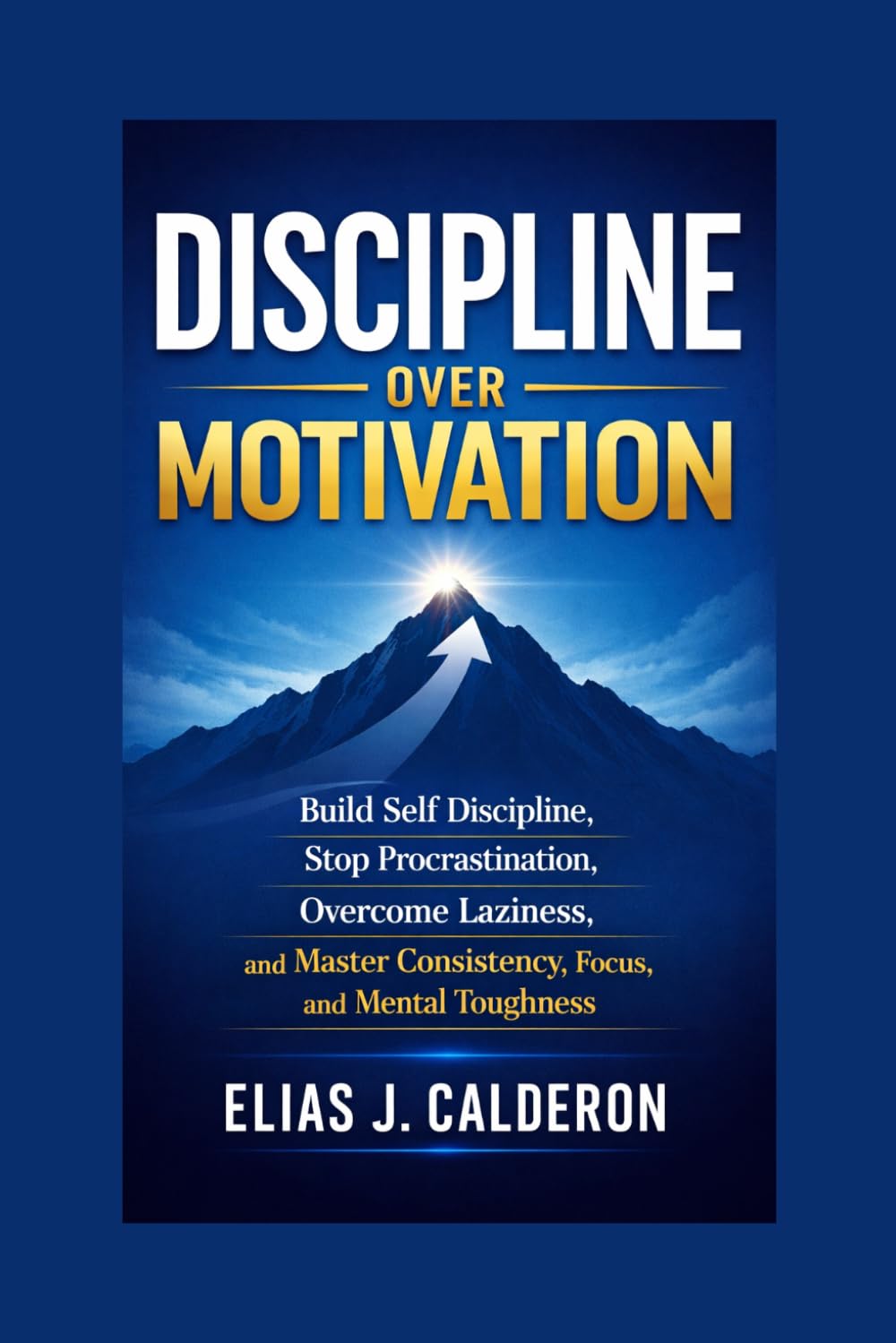 DISCIPLINE OVER MOTIVATION: Build Self Discipline, Stop Procrastination, Overcome Laziness, and Master Consistency, Focus, and Mental Toughness