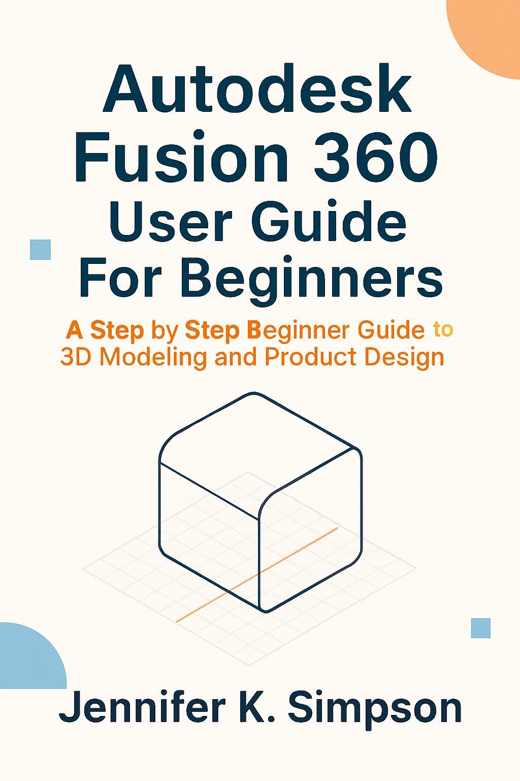 Autodesk Fusion 360 User Guide For Beginners: A Step by Step Beginner Guide to 3D Modeling and Product Design