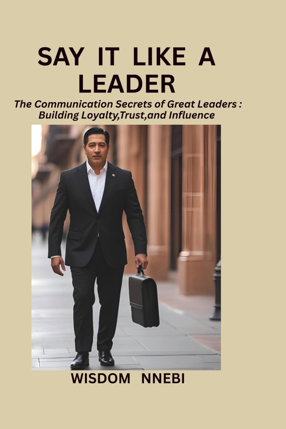 Say It Like A Leader: The Communication Secrets of Great Leaders: Building Loyalty,Trust,and Influence
