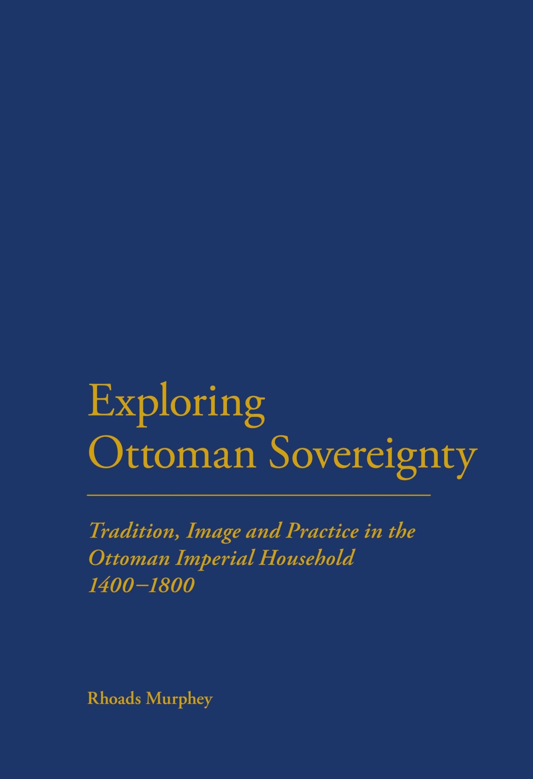 Exploring Ottoman Sovereignty: Tradition, Image and Practice in the Ottoman Imperial Household, 1400-1800