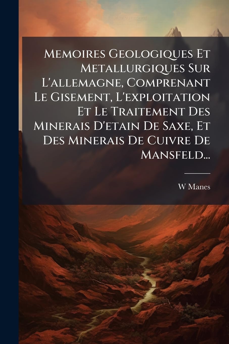 Memoires Geologiques Et Metallurgiques Sur L'Allemagne, Comprenant Le Gisement, L'Exploitation Et Le Traitement Des Minerais D'Etain de Saxe, Et Des M