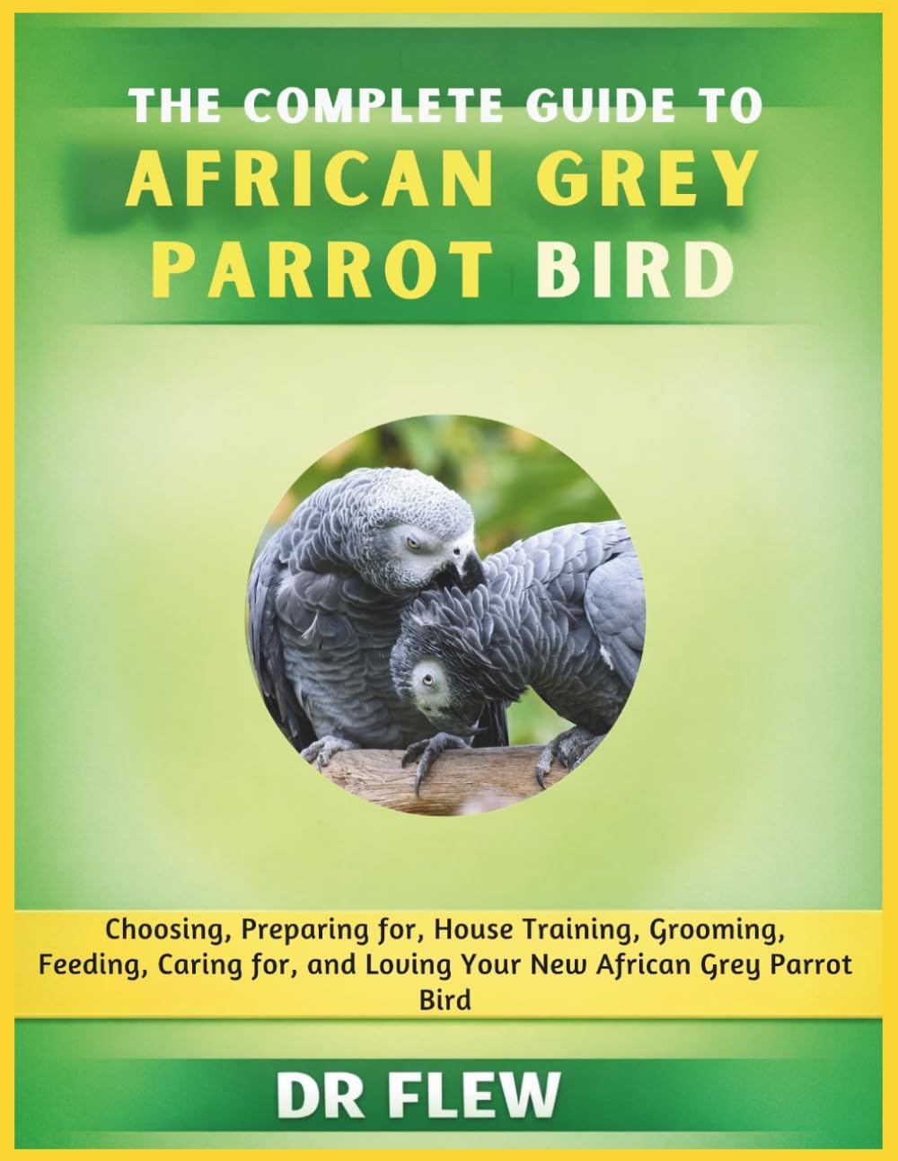 THE COMPLETE GUIDE TO AFRICAN GREY PARROT BIRD: CHOOSING, PREPARING FOR, HOUSE TRAINING, GROOMING, FEEDING, CARING FOR AND LOVING YOUR NEW AFRICAN GREY PARROT BIRD