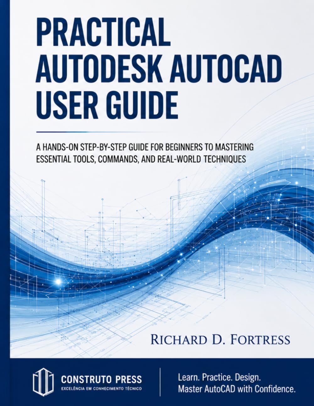 PRACTICAL AUTODESK AUTOCAD USER GUIDE: A HANDS ON STEP BY STEP GUIDE FOR BEGINNERS TO MASTERING ESSENTIAL TOOLS, COMMANDS, AND REAL WORLD TECHNIQUES