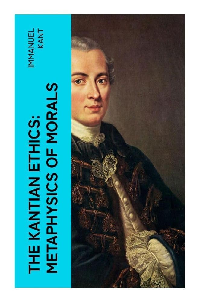 The Kantian Ethics: Metaphysics of Morals: Philosophy of Law & The Doctrine of Virtue; Perpetual Peace; The Critique of Practical Reason