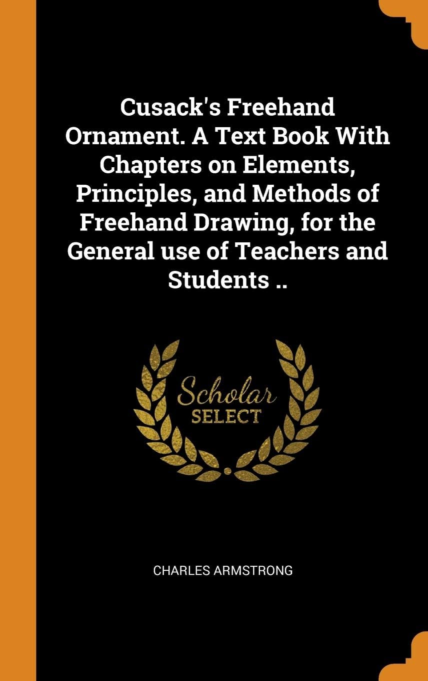 Cusack's Freehand Ornament. A Text Book With Chapters on Elements, Principles, and Methods of Freehand Drawing, for the General use of Teachers and Students ..