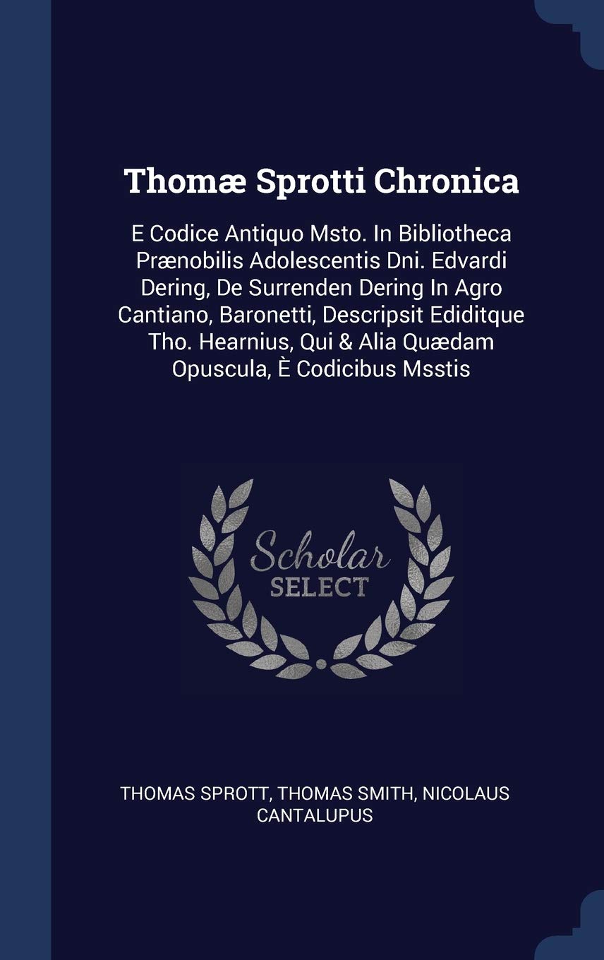 Thomæ Sprotti Chronica: E Codice Antiquo Msto. In Bibliotheca Prænobilis Adolescentis Dni. Edvardi Dering, De Surrenden Dering In Agro Cantiano, ... & Alia Quædam Opuscula, È Codicibus Msstis