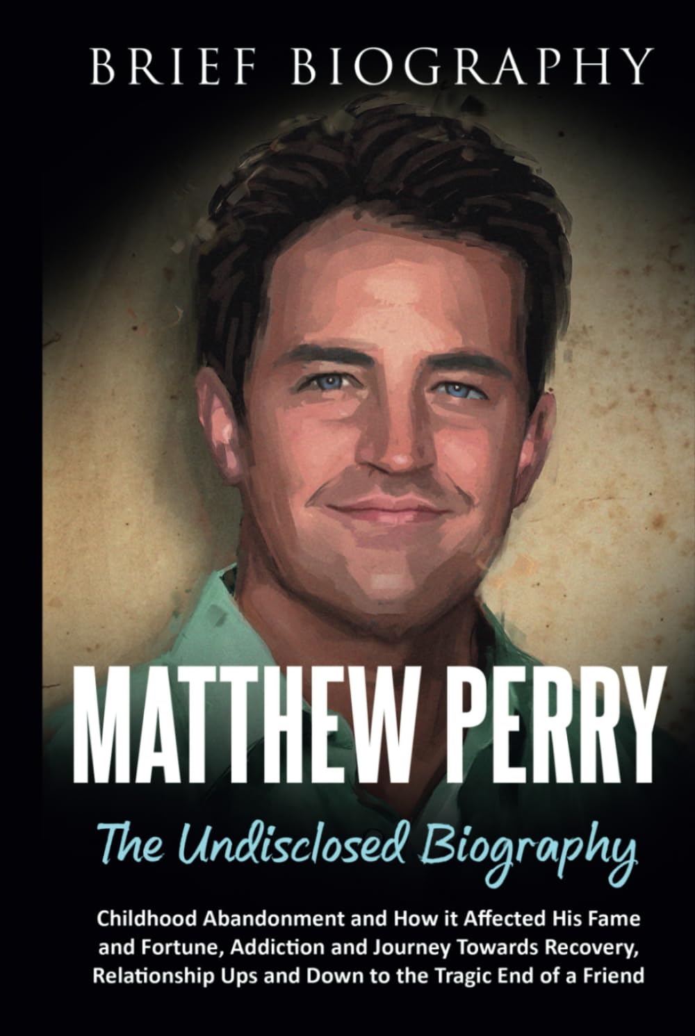 Matthew Perry the Undisclosed Biography: Childhood Abandonment and How it Affected His Fame and Fortune, Addiction and Journey Towards Recovery, Relationship Ups and Down to the Tragic End of a Friend