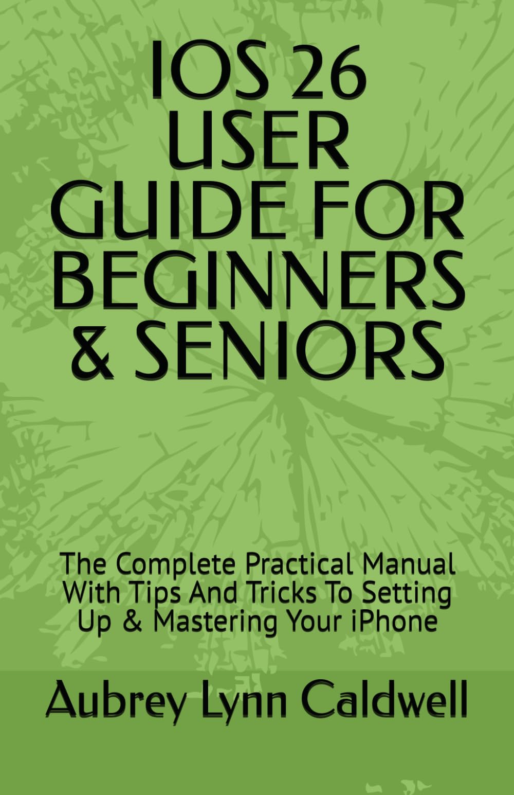 IOS 26 USER GUIDE FOR BEGINNERS & SENIORS: The Complete Practical Manual With Tips And Tricks To Setting Up & Mastering Your iPhone