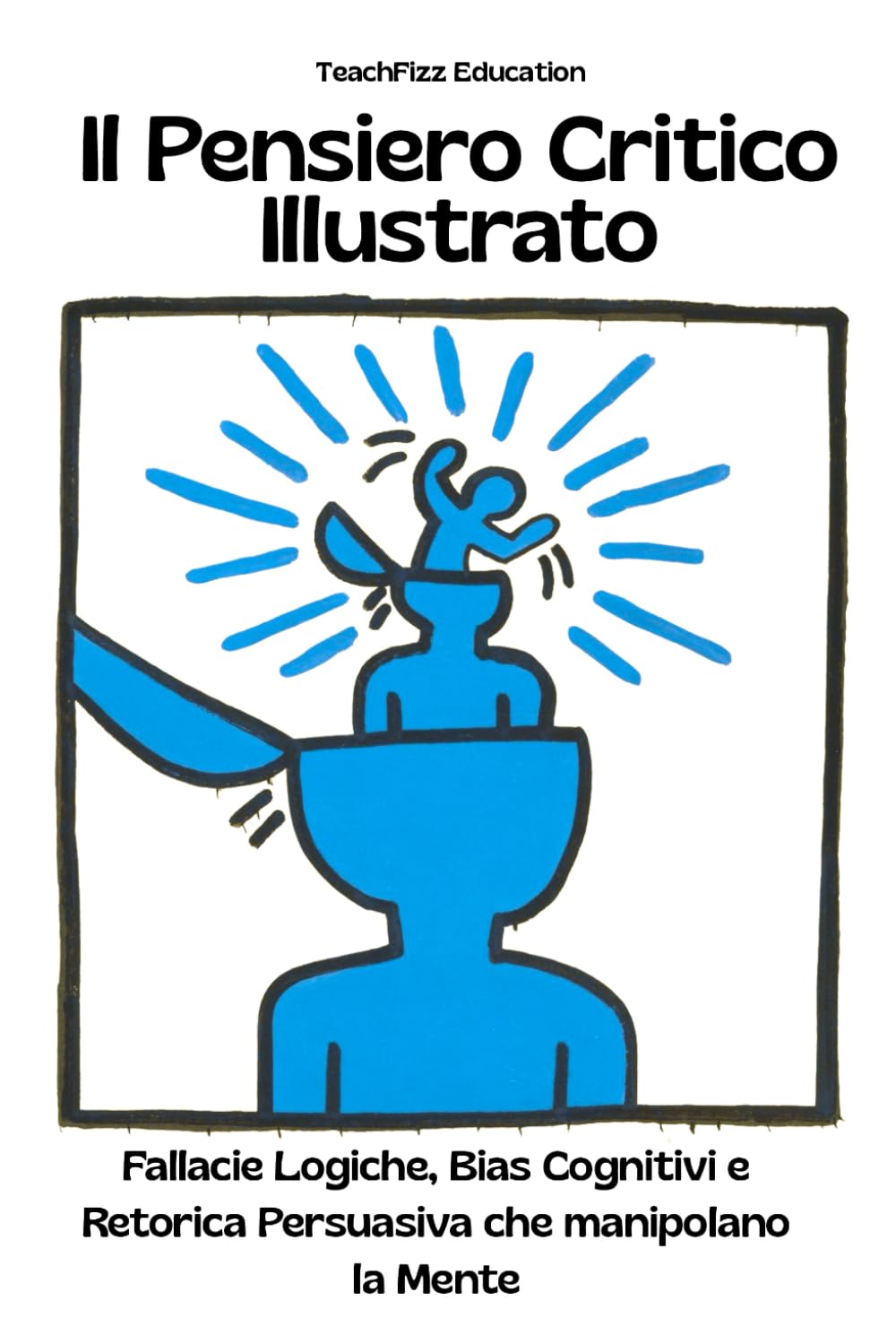 Il Pensiero Critico Illustrato. Fallacie Logiche, Bias Cognitivi e Retorica Persuasiva che manipolano la Mente: Definizioni, Esempi, Analisi Guidate, Casi studio e Attività Interattive