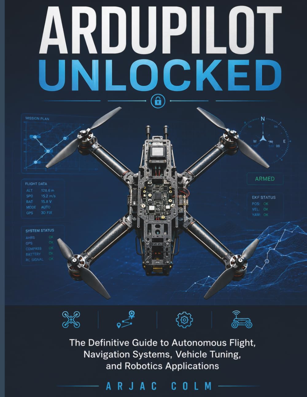 ArduPilot Unlocked: The Definitive Guide to Autonomous Flight, Navigation Systems, Vehicle Tuning, and Robotics Applications