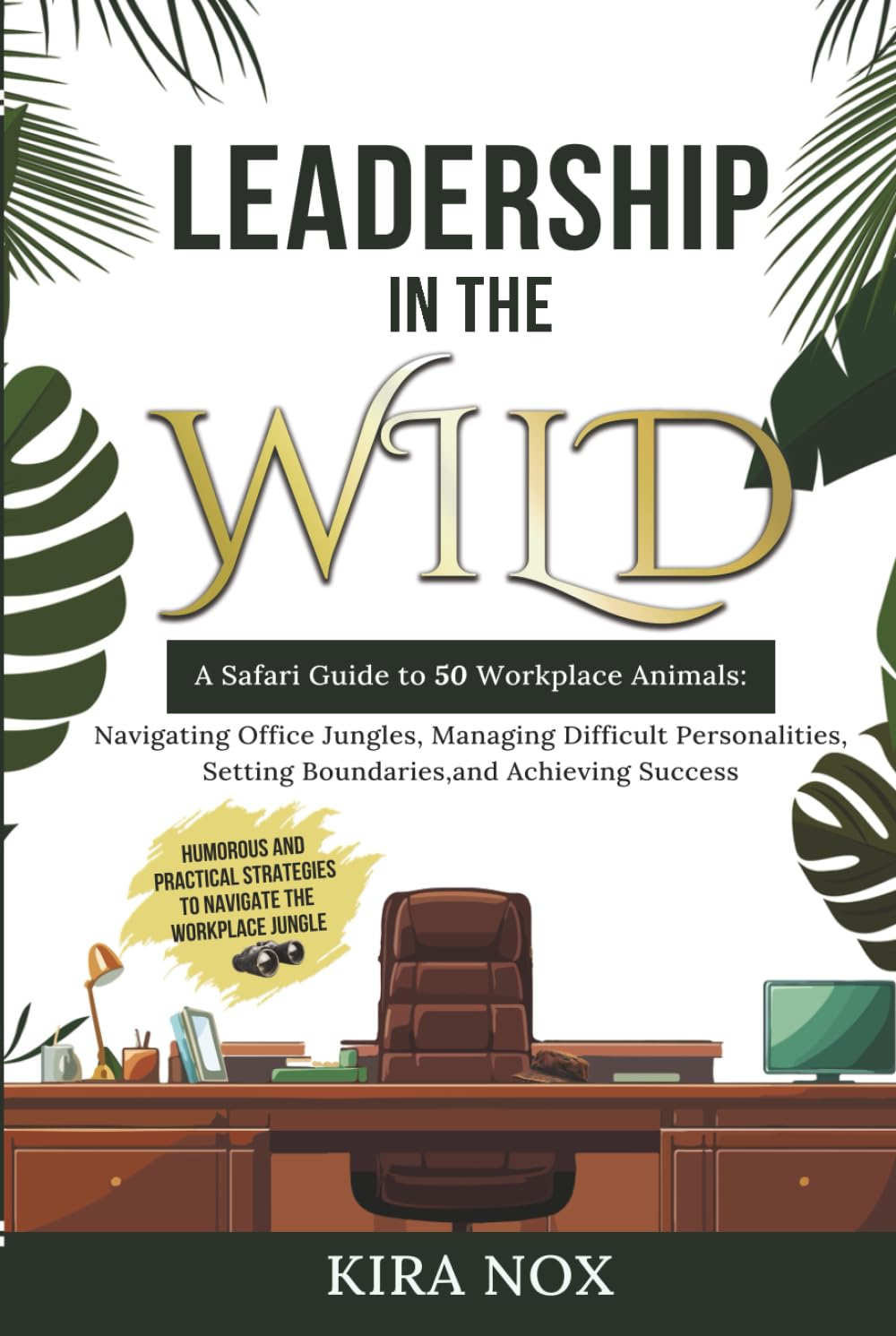 LEADERSHIP IN THE WILD: A Safari Guide to 50 Workplace Animals: Navigating Office Jungles, Managing Difficult Personalities, Setting Boundaries, and Achieving Success