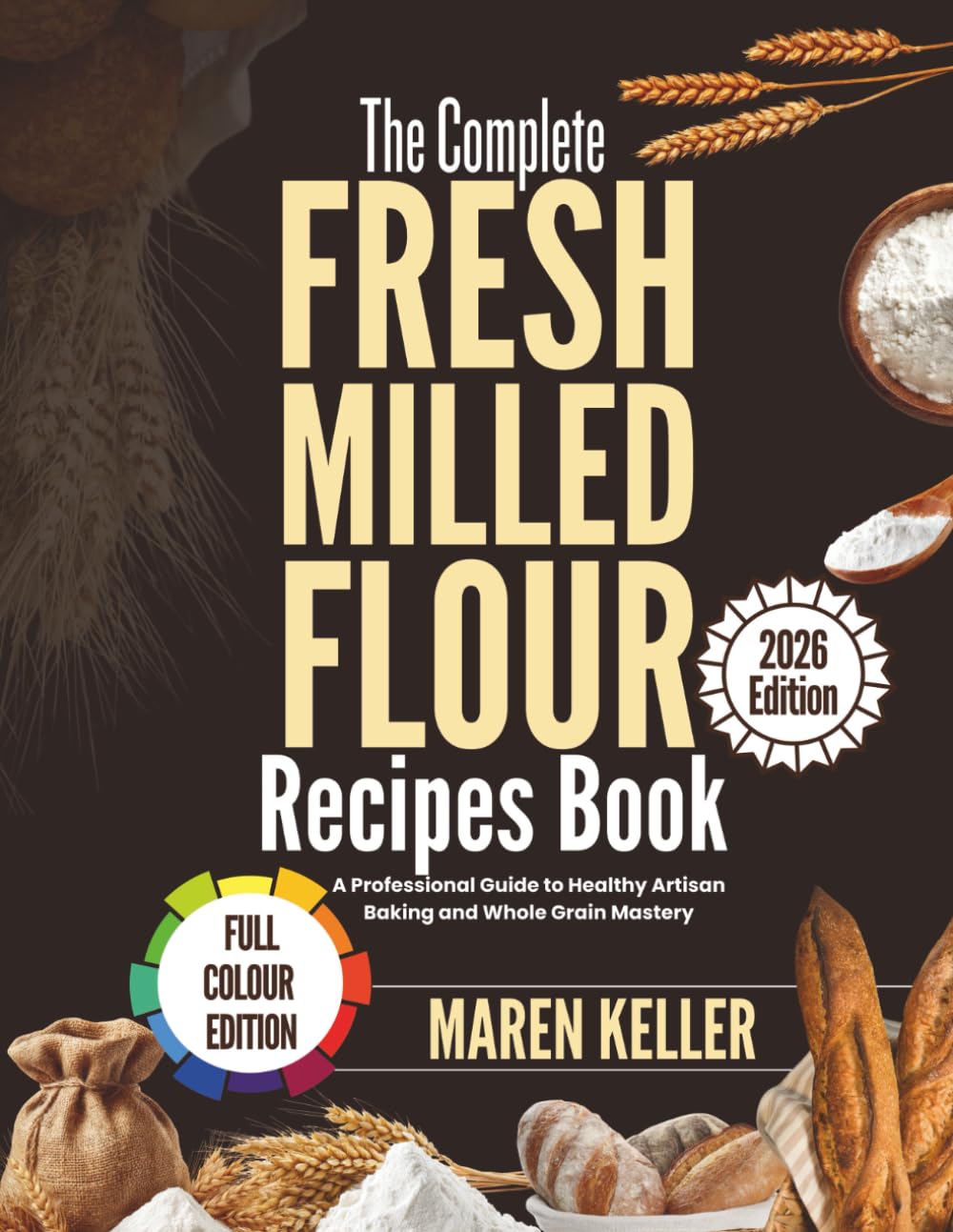 THE COMPLETE FRESH MILLED FLOUR RECIPES BOOK: A Professional Guide to Healthy Artisan Baking and Whole Grain Mastery