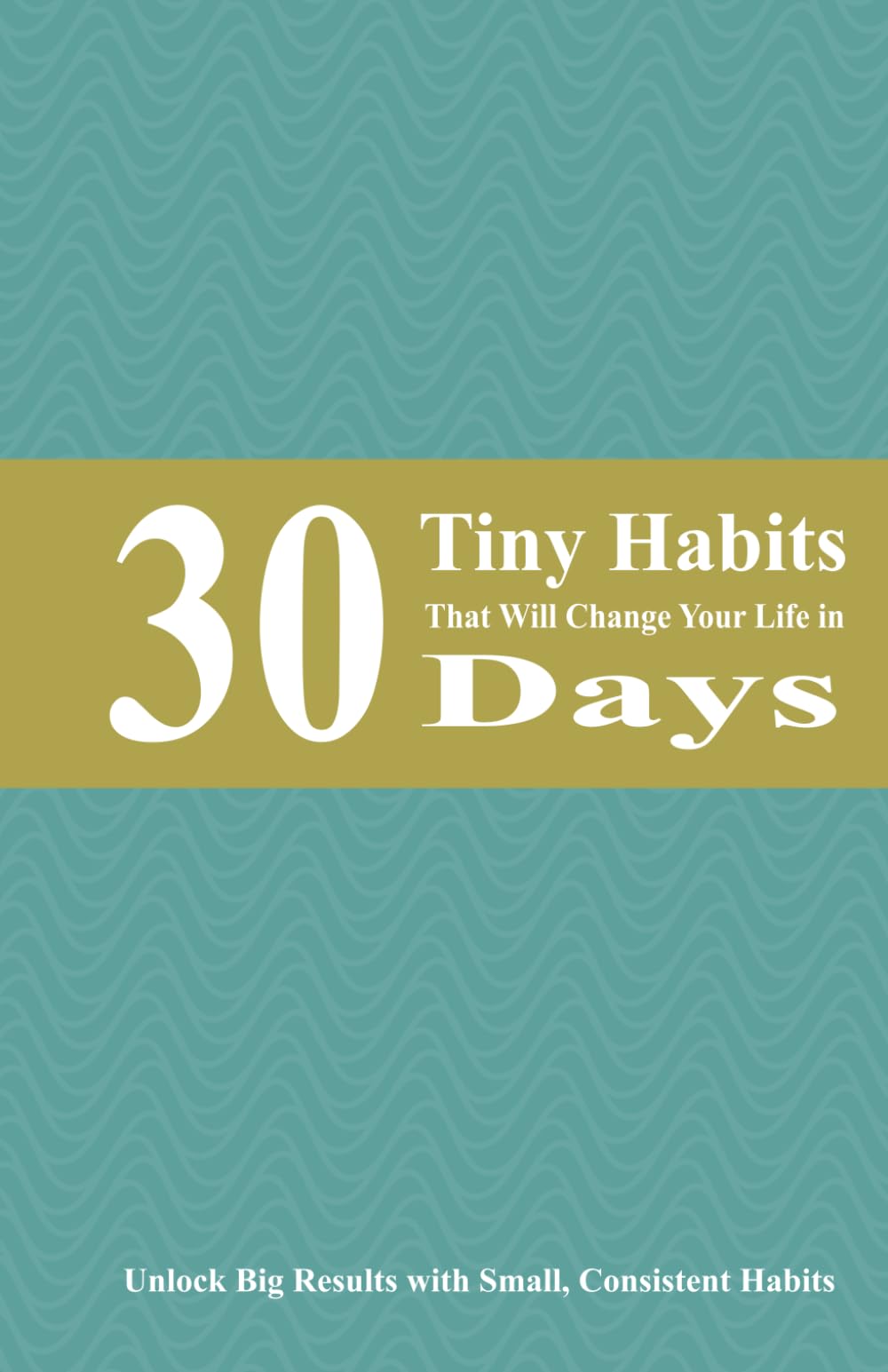 30 Tiny Habits That Will Change Your Life in 30 Days: Unlock Big Results with Small, Consistent Habits