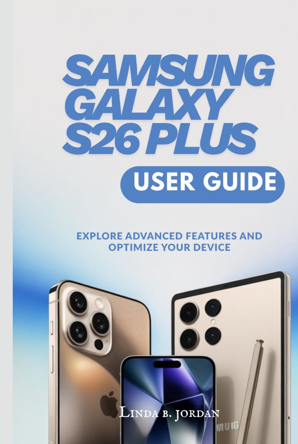 SAMSUNG GALAXY S26 PLUS USER GUIDE: Explore Advanced Features and Optimize Your Device (Samsung Galaxy S26 Series The Comprehensive Walkthrough for Mastering Your Device)