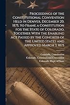 Proceedings of the Constitutional Convention Held in Denver, December 20, 1875, to Frame a Constitution for the State of Colorado, Together With the ... the United States and Approved March 3, 1875