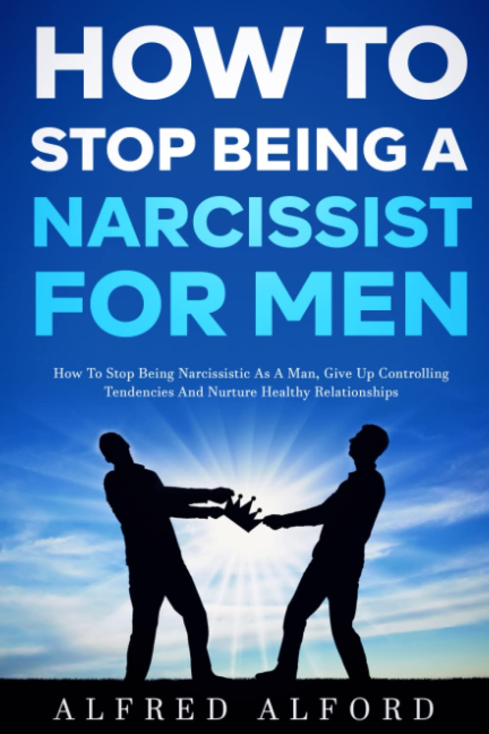How To Stop Being a Narcissist for Men: How To Stop Being Narcissistic as A Man, Give Up Controlling Tendencies, and Nurture Healthy Relationships