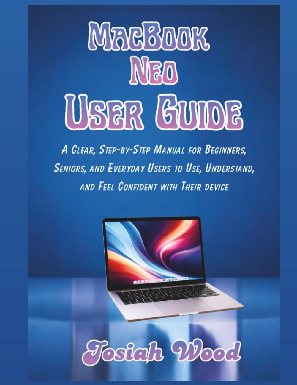 MacBook Neo User Manual: A Clear, Step-by-Step Manual for Beginners, Seniors, and Everyday Users to Use, Understand, and Feel Confident with Their device (Josiah Wood Products Guides)