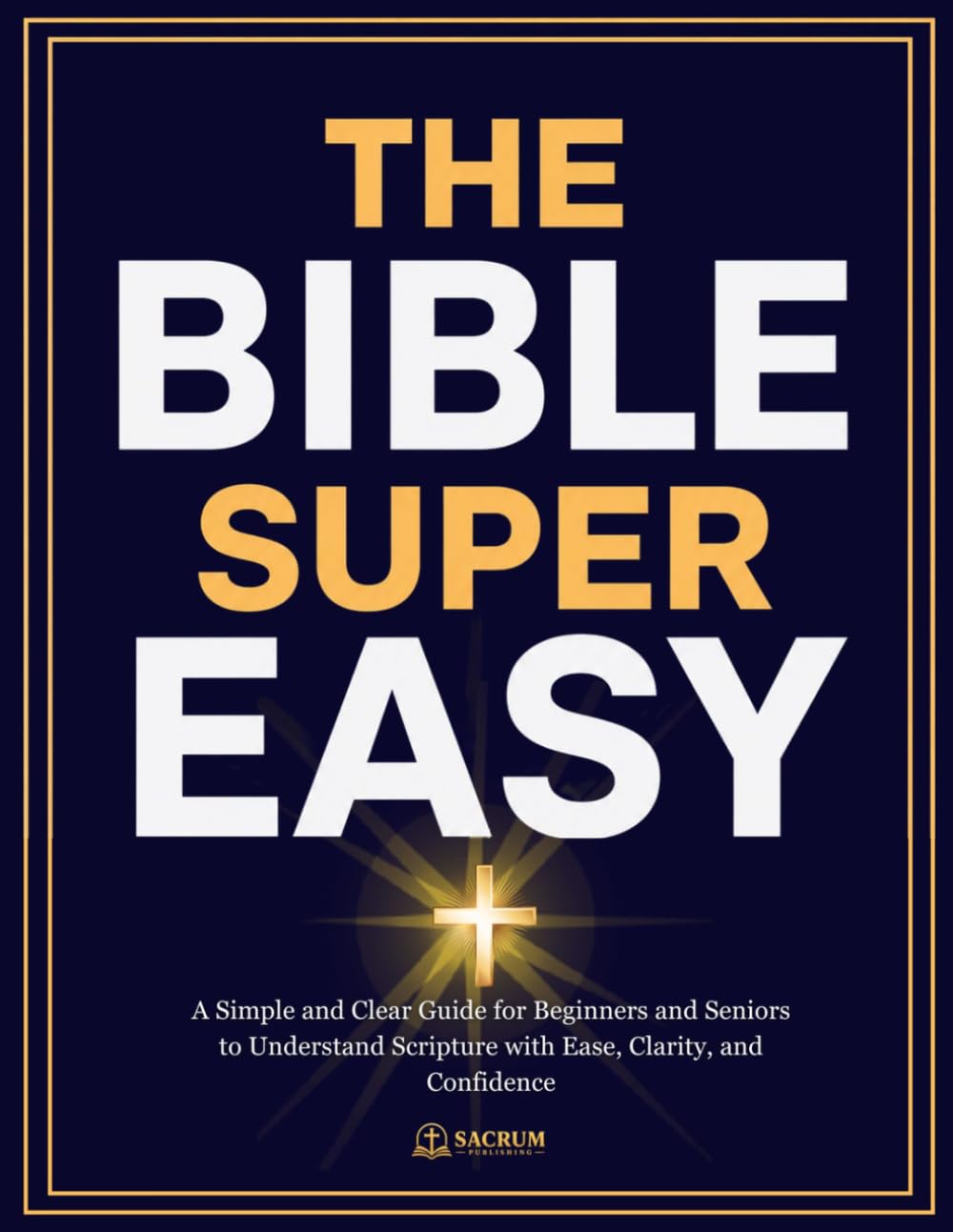 THE BIBLE SUPER EASY: A Simple and Clear Guide for Beginners and Seniors to Understand Scripture with Ease, Clarity, and Confidence