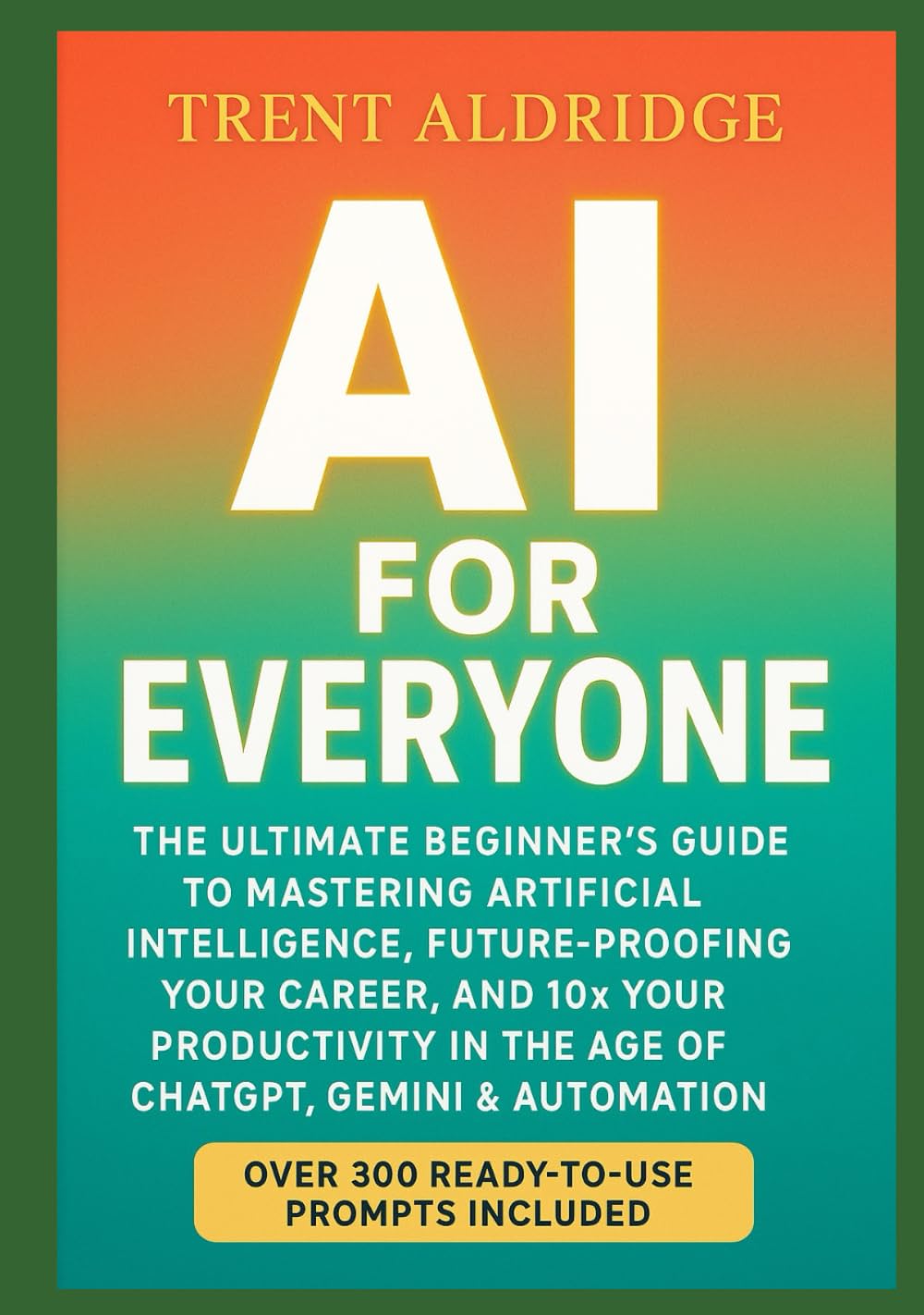 AI for Everyone: The Ultimate Beginner’s Guide to Mastering Artificial Intelligence, Future-Proofing Your Career, and 10× Your Productivity in the Age of ChatGPT, Gemini & Automation