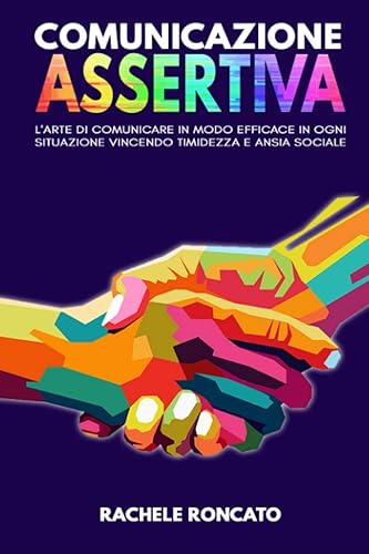 Comunicazione Assertiva: L’arte di comunicare in modo efficace con assertività in ogni situazione, in armonia con la propria autostima vincendo paura, timidezza e ansia sociale