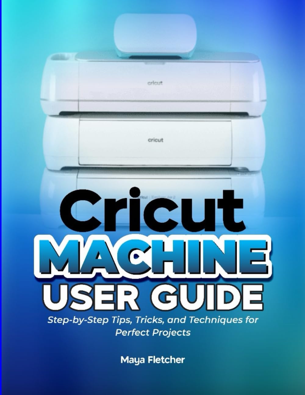 CRICUT MACHINE USER GUIDE: Step-by-Step Tips, Tricks, and Techniques for Perfect Projects
