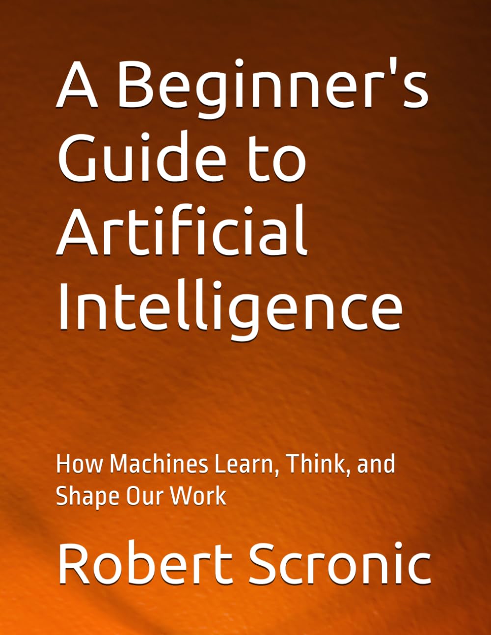 A Beginner's Guide to Artificial Intelligence: How Machines Learn, Think, and Shape Our Work