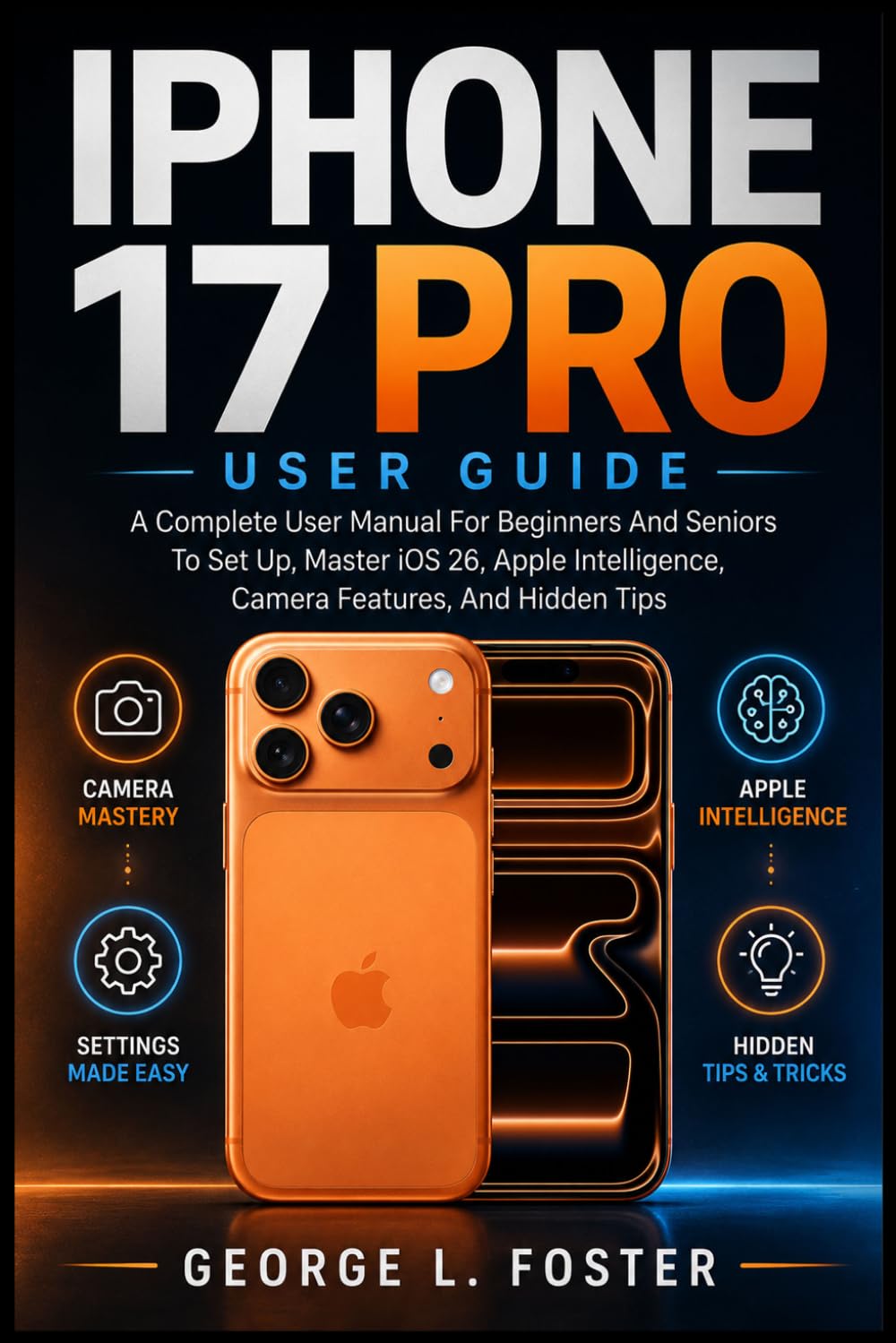 IPHONE 17 PRO USER GUIDE: A Complete User Manual For Beginners And Seniors To Set Up, Master iOS 26, Apple Intelligence, Camera Features, And Hidden Tips