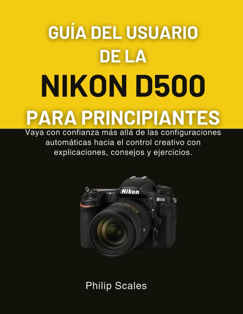 GUÍA DEL USUARIO DE LA NIKON D500 PARA PRINCIPIANTES: Vaya con confianza más allá de las configuraciones automáticas hacia el control creativo con explicaciones, consejos y ejercicios.