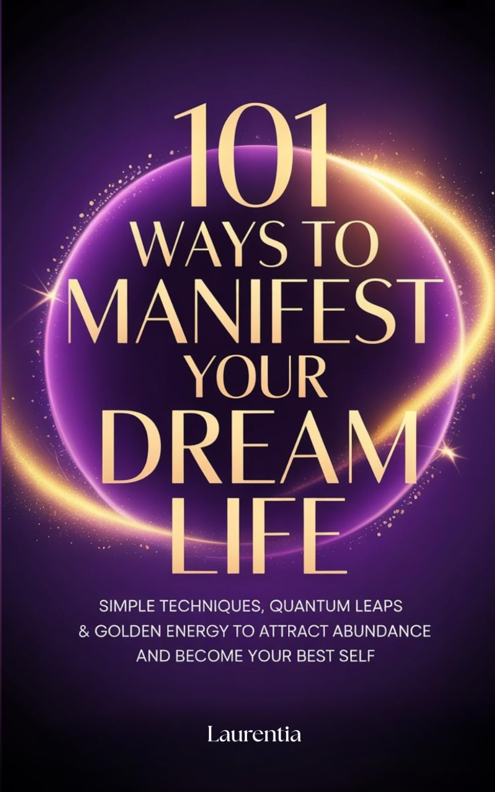 101 Ways to Manifest Your Dream Life: Simple Techniques, Quantum Leaps & Golden Energy to Attract Abundance and Become Your Best Self