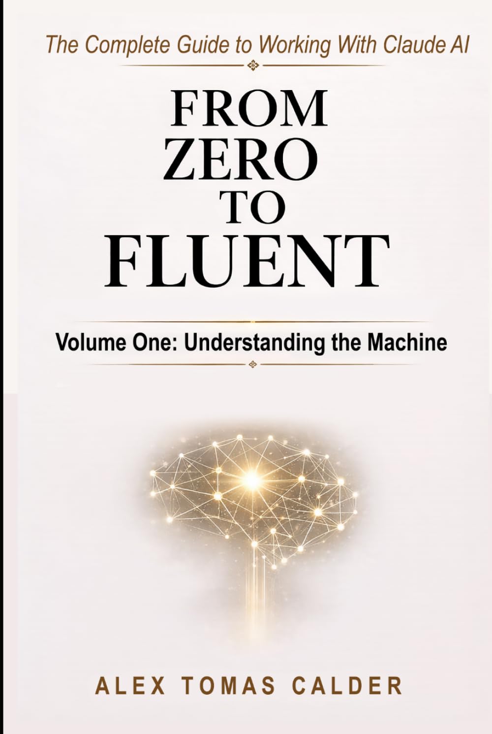 From Zero To Fluent: The Complete Guide to Working with Claude AI: Volume One: Understanding the Machine